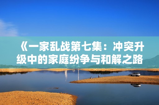 《一家乱战第七集：冲突升级中的家庭纷争与和解之路》
