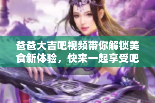 爸爸大吉吧视频带你解锁美食新体验，快来一起享受吧！