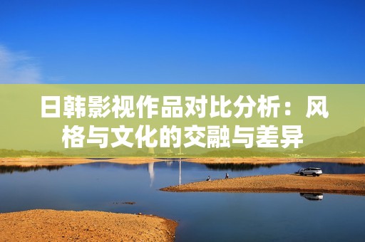 日韩影视作品对比分析：风格与文化的交融与差异