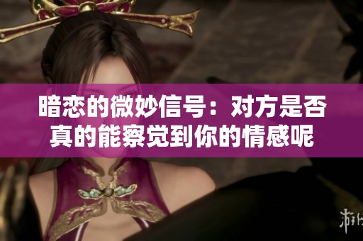暗恋的微妙信号：对方是否真的能察觉到你的情感呢