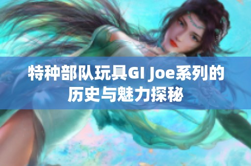 特种部队玩具GI Joe系列的历史与魅力探秘