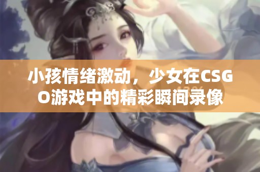 小孩情绪激动，少女在CSGO游戏中的精彩瞬间录像