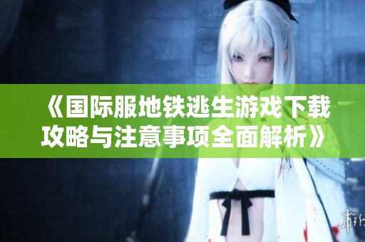 《国际服地铁逃生游戏下载攻略与注意事项全面解析》