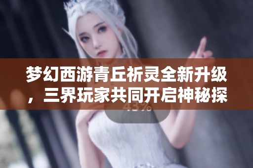 梦幻西游青丘祈灵全新升级，三界玩家共同开启神秘探险旅程