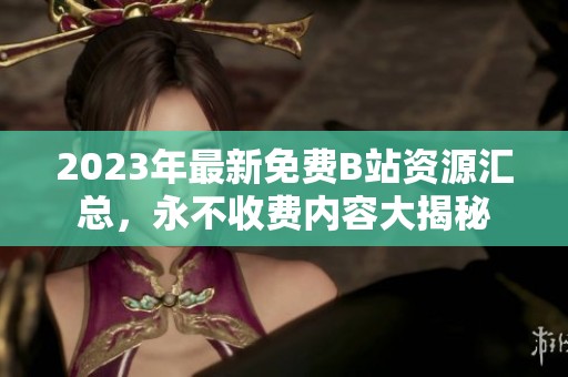 2023年最新免费B站资源汇总，永不收费内容大揭秘