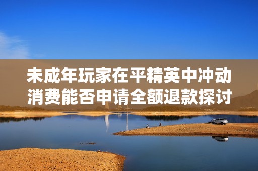 未成年玩家在平精英中冲动消费能否申请全额退款探讨