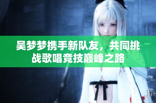 吴梦梦携手新队友，共同挑战歌唱竞技巅峰之路