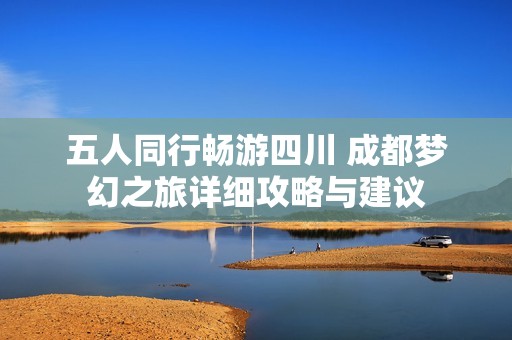 五人同行畅游四川 成都梦幻之旅详细攻略与建议