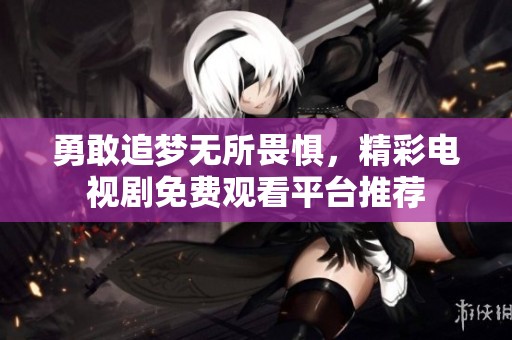 勇敢追梦无所畏惧，精彩电视剧免费观看平台推荐