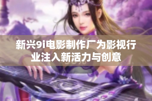 新兴9i电影制作厂为影视行业注入新活力与创意