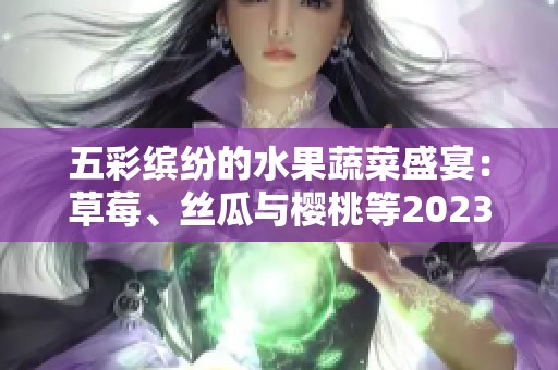 五彩缤纷的水果蔬菜盛宴：草莓、丝瓜与樱桃等2023年新鲜推荐