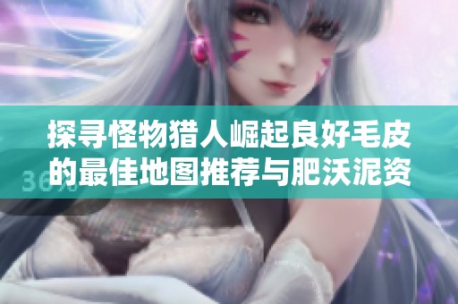 探寻怪物猎人崛起良好毛皮的最佳地图推荐与肥沃泥资源解析