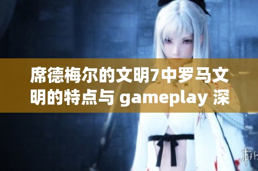 席德梅尔的文明7中罗马文明的特点与 gameplay 深度解析
