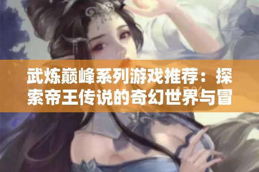 武炼巅峰系列游戏推荐：探索帝王传说的奇幻世界与冒险体验