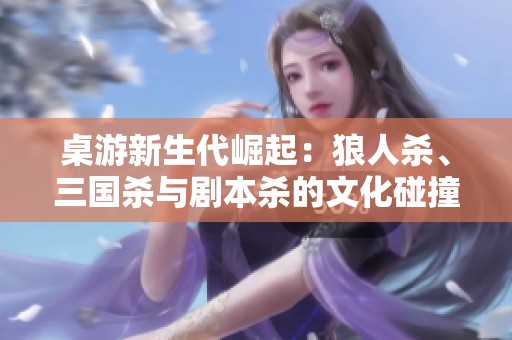 桌游新生代崛起：狼人杀、三国杀与剧本杀的文化碰撞与影响