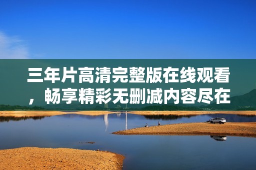 三年片高清完整版在线观看，畅享精彩无删减内容尽在你手中