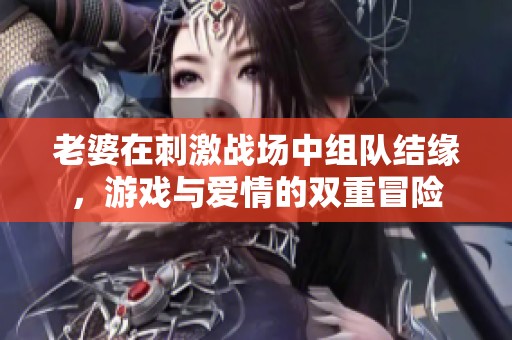 老婆在刺激战场中组队结缘，游戏与爱情的双重冒险