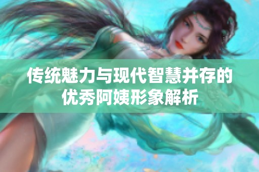 传统魅力与现代智慧并存的优秀阿姨形象解析