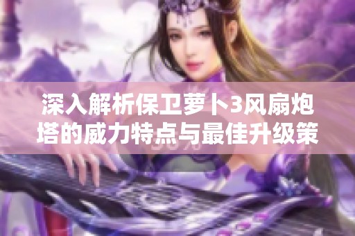 深入解析保卫萝卜3风扇炮塔的威力特点与最佳升级策略