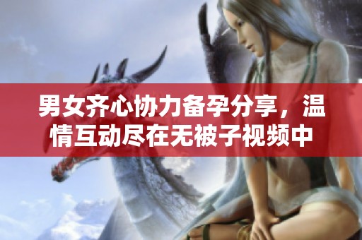 男女齐心协力备孕分享，温情互动尽在无被子视频中