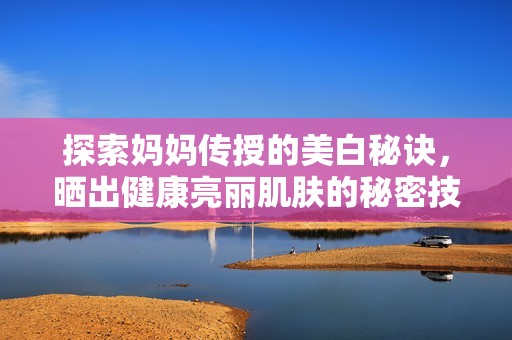 探索妈妈传授的美白秘诀，晒出健康亮丽肌肤的秘密技巧