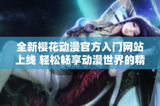 全新樱花动漫官方入门网站上线 轻松畅享动漫世界的精彩体验