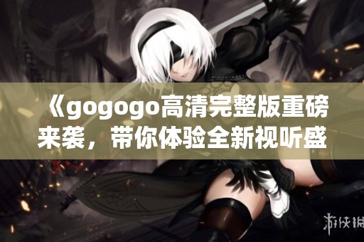 《gogogo高清完整版重磅来袭，带你体验全新视听盛宴》
