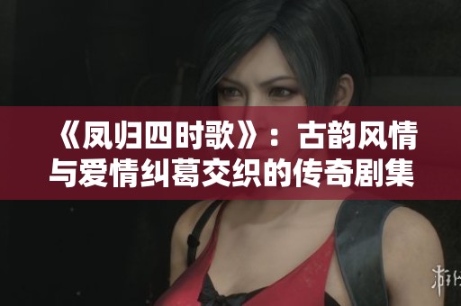 《凤归四时歌》：古韵风情与爱情纠葛交织的传奇剧集