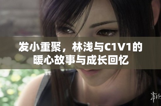 发小重聚，林浅与C1V1的暖心故事与成长回忆