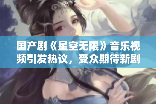 国产剧《星空无限》音乐视频引发热议，受众期待新剧情