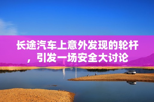 长途汽车上意外发现的轮杆，引发一场安全大讨论