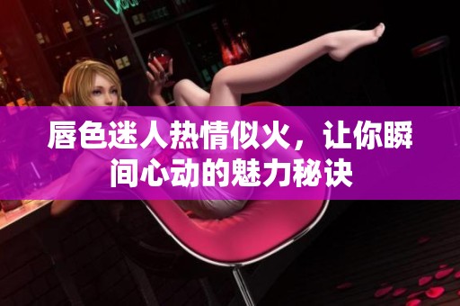 唇色迷人热情似火，让你瞬间心动的魅力秘诀