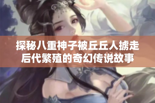 探秘八重神子被丘丘人掳走后代繁殖的奇幻传说故事