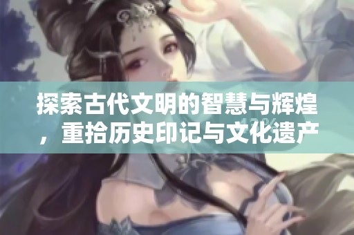 探索古代文明的智慧与辉煌，重拾历史印记与文化遗产