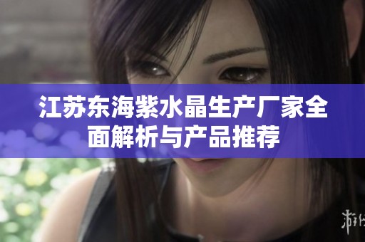 江苏东海紫水晶生产厂家全面解析与产品推荐