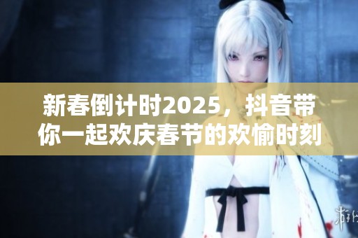新春倒计时2025，抖音带你一起欢庆春节的欢愉时刻