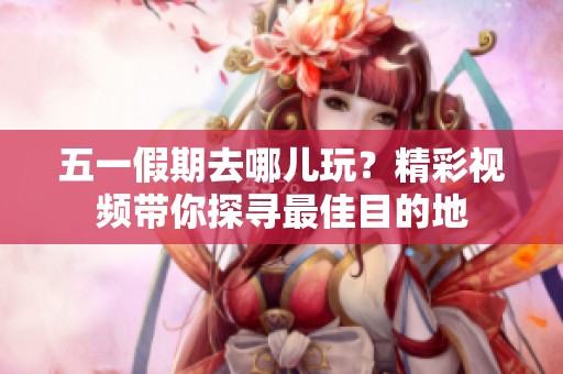 五一假期去哪儿玩？精彩视频带你探寻最佳目的地