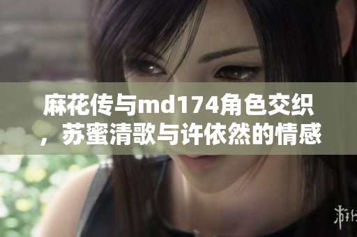 麻花传与md174角色交织，苏蜜清歌与许依然的情感纠葛探索