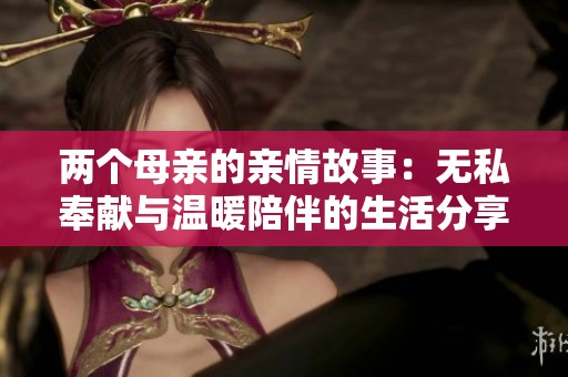 两个母亲的亲情故事：无私奉献与温暖陪伴的生活分享