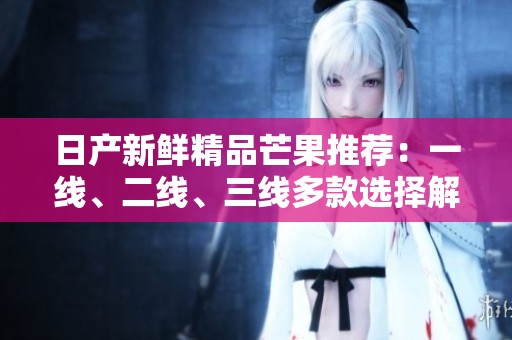 日产新鲜精品芒果推荐：一线、二线、三线多款选择解析