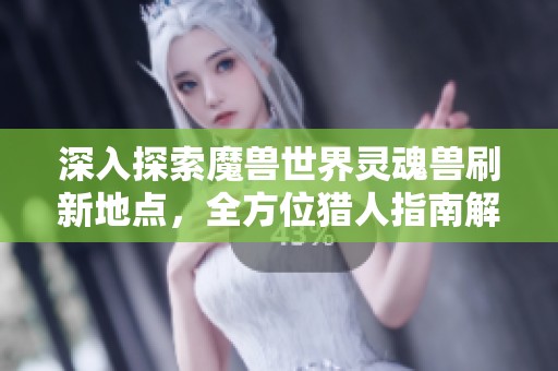 深入探索魔兽世界灵魂兽刷新地点，全方位猎人指南解析