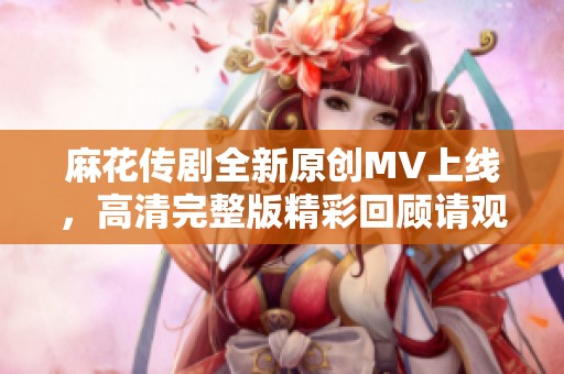 麻花传剧全新原创MV上线，高清完整版精彩回顾请观看