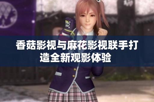 香菇影视与麻花影视联手打造全新观影体验 