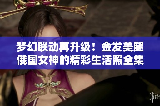 梦幻联动再升级！金发美腿俄国女神的精彩生活照全集分享