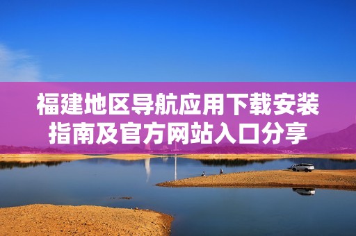 福建地区导航应用下载安装指南及官方网站入口分享