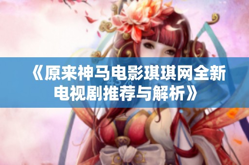 《原来神马电影琪琪网全新电视剧推荐与解析》