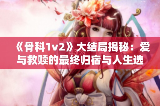 《骨科1v2》大结局揭秘：爱与救赎的最终归宿与人生选择