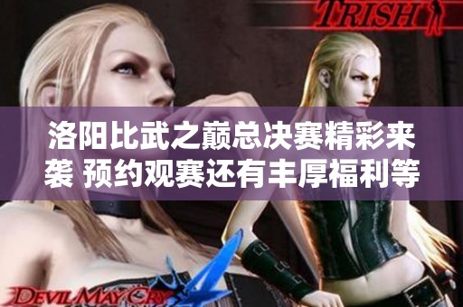 洛阳比武之巅总决赛精彩来袭 预约观赛还有丰厚福利等你拿!