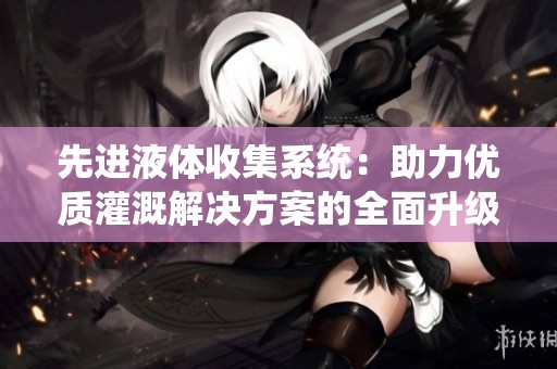 先进液体收集系统：助力优质灌溉解决方案的全面升级