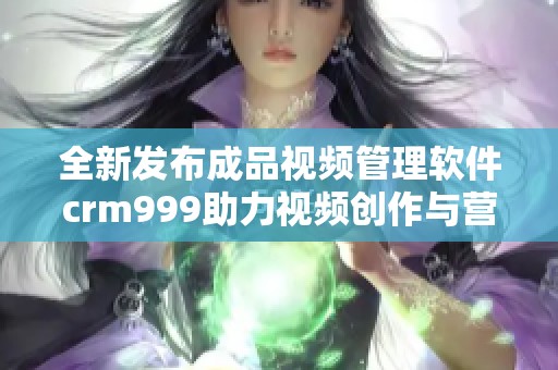 全新发布成品视频管理软件crm999助力视频创作与营销优化